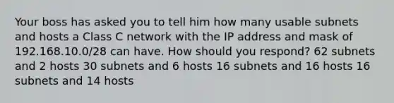 Your boss has asked you to tell him how many usable subnets and hosts a Class C network with the IP address and mask of 192.168.10.0/28 can have. How should you respond? 62 subnets and 2 hosts 30 subnets and 6 hosts 16 subnets and 16 hosts 16 subnets and 14 hosts