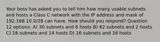 Your boss has asked you to tell him how many usable subnets and hosts a Class C network with the IP address and mask of 192.168.10.0/28 can have. How should you respond? Question 12 options: A) 30 subnets and 6 hosts B) 62 subnets and 2 hosts C) 16 subnets and 14 hosts D) 16 subnets and 16 hosts