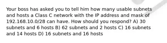 Your boss has asked you to tell him how many usable subnets and hosts a Class C network with the IP address and mask of 192.168.10.0/28 can have. How should you respond? A) 30 subnets and 6 hosts B) 62 subnets and 2 hosts C) 16 subnets and 14 hosts D) 16 subnets and 16 hosts