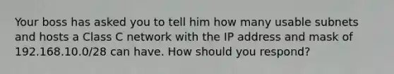 Your boss has asked you to tell him how many usable subnets and hosts a Class C network with the IP address and mask of 192.168.10.0/28 can have. How should you respond?