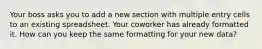 Your boss asks you to add a new section with multiple entry cells to an existing spreadsheet. Your coworker has already formatted it. How can you keep the same formatting for your new data?