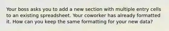 Your boss asks you to add a new section with multiple entry cells to an existing spreadsheet. Your coworker has already formatted it. How can you keep the same formatting for your new data?