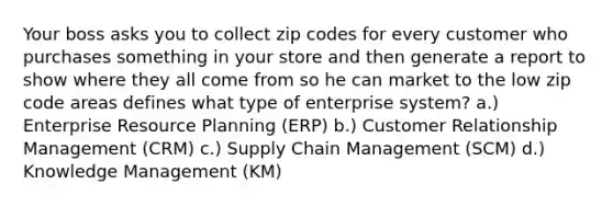 Your boss asks you to collect zip codes for every customer who purchases something in your store and then generate a report to show where they all come from so he can market to the low zip code areas defines what type of enterprise system? a.) Enterprise Resource Planning (ERP) b.) Customer Relationship Management (CRM) c.) Supply Chain Management (SCM) d.) Knowledge Management (KM)