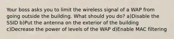 Your boss asks you to limit the wireless signal of a WAP from going outside the building. What should you do? a)Disable the SSID b)Put the antenna on the exterior of the building c)Decrease the power of levels of the WAP d)Enable MAC filtering