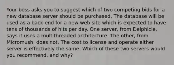 Your boss asks you to suggest which of two competing bids for a new database server should be purchased. The database will be used as a back end for a new web site which is expected to have tens of thousands of hits per day. One server, from Delphicle, says it uses a multithreaded architecture. The other, from Micromush, does not. The cost to license and operate either server is effectively the same. Which of these two servers would you recommend, and why?