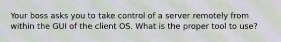 Your boss asks you to take control of a server remotely from within the GUI of the client OS. What is the proper tool to use?