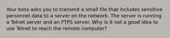 Your boss asks you to transmit a small file that includes sensitive personnel data to a server on the network. The server is running a Telnet server and an FTPS server. Why is it not a good idea to use Telnet to reach the remote computer?