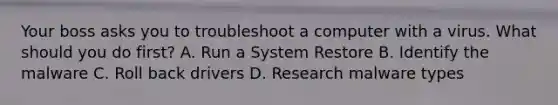 Your boss asks you to troubleshoot a computer with a virus. What should you do first? A. Run a System Restore B. Identify the malware C. Roll back drivers D. Research malware types