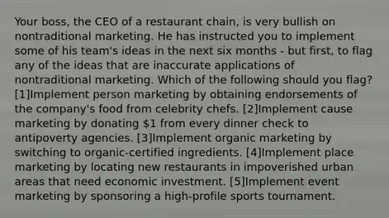 Your boss, the CEO of a restaurant chain, is very bullish on nontraditional marketing. He has instructed you to implement some of his team's ideas in the next six months - but first, to flag any of the ideas that are inaccurate applications of nontraditional marketing. Which of the following should you flag? ​[1]Implement person marketing by obtaining endorsements of the company's food from celebrity chefs. [2]​Implement cause marketing by donating 1 from every dinner check to antipoverty agencies. [3]​Implement organic marketing by switching to organic-certified ingredients. ​[4]Implement place marketing by locating new restaurants in impoverished urban areas that need economic investment. ​[5]Implement event marketing by sponsoring a high-profile sports tournament.