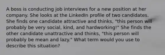 A boss is conducting job interviews for a new position at her company. She looks at the LinkedIn profile of two candidates. She finds one candidate attractive and thinks, "this person will probably be very social, kind, and hardworking!" She finds the other candidate unattractive and thinks, "this person will probably be mean and lazy." What term would you use to describe this situation?