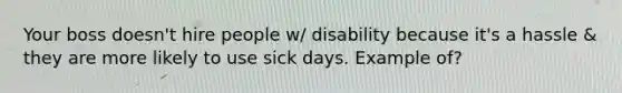 Your boss doesn't hire people w/ disability because it's a hassle & they are more likely to use sick days. Example of?