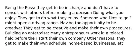 Being the Boss: they get to be in charge and don't have to consult with others before making a decision Doing what you enjoy: They get to do what they enjoy. Someone who likes to golf might open a driving range. Having the opportunity to be creative: They get to be creative and make their own procedures. Building an enterprise: Many entrepreneurs work in a related field before their start their own company Other reasons: they get to make their own schedule, home-based businesses, etc.