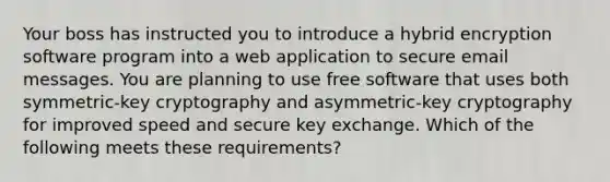 Your boss has instructed you to introduce a hybrid encryption software program into a web application to secure email messages. You are planning to use free software that uses both symmetric-key cryptography and asymmetric-key cryptography for improved speed and secure key exchange. Which of the following meets these requirements?