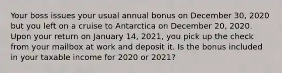 Your boss issues your usual annual bonus on December 30, 2020 but you left on a cruise to Antarctica on December 20, 2020. Upon your return on January 14, 2021, you pick up the check from your mailbox at work and deposit it. Is the bonus included in your taxable income for 2020 or 2021?