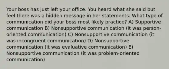 Your boss has just left your office. You heard what she said but feel there was a hidden message in her statements. What type of communication did your boss most likely practice? A) Supportive communication B) Nonsupportive communication (it was person-oriented communication) C) Nonsupportive communication (it was incongruent communication) D) Nonsupportive communication (it was evaluative communication) E) Nonsupportive communication (it was problem-oriented communication)