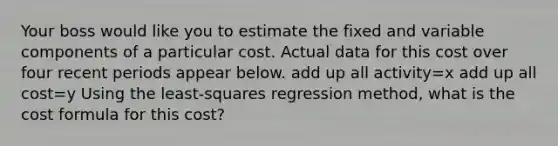 Your boss would like you to estimate the fixed and variable components of a particular cost. Actual data for this cost over four recent periods appear below. add up all activity=x add up all cost=y Using the least-squares regression method, what is the cost formula for this cost?