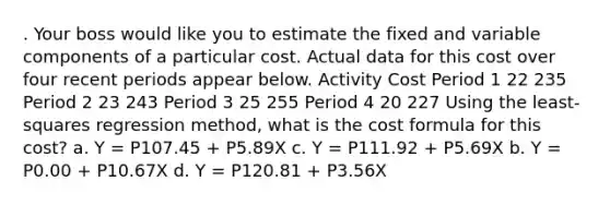 . Your boss would like you to estimate the fixed and variable components of a particular cost. Actual data for this cost over four recent periods appear below. Activity Cost Period 1 22 235 Period 2 23 243 Period 3 25 255 Period 4 20 227 Using the least-squares regression method, what is the cost formula for this cost? a. Y = P107.45 + P5.89X c. Y = P111.92 + P5.69X b. Y = P0.00 + P10.67X d. Y = P120.81 + P3.56X