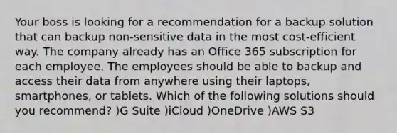 Your boss is looking for a recommendation for a backup solution that can backup non-sensitive data in the most cost-efficient way. The company already has an Office 365 subscription for each employee. The employees should be able to backup and access their data from anywhere using their laptops, smartphones, or tablets. Which of the following solutions should you recommend? )G Suite )iCloud )OneDrive )AWS S3