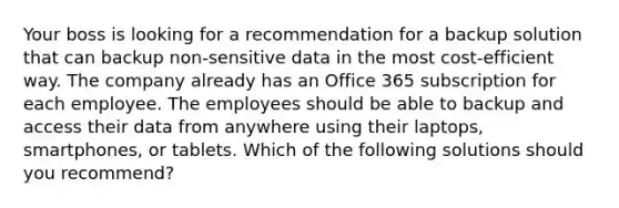 Your boss is looking for a recommendation for a backup solution that can backup non-sensitive data in the most cost-efficient way. The company already has an Office 365 subscription for each employee. The employees should be able to backup and access their data from anywhere using their laptops, smartphones, or tablets. Which of the following solutions should you recommend?