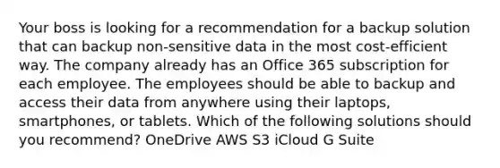 Your boss is looking for a recommendation for a backup solution that can backup non-sensitive data in the most cost-efficient way. The company already has an Office 365 subscription for each employee. The employees should be able to backup and access their data from anywhere using their laptops, smartphones, or tablets. Which of the following solutions should you recommend? OneDrive AWS S3 iCloud G Suite