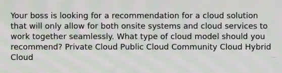 Your boss is looking for a recommendation for a cloud solution that will only allow for both onsite systems and cloud services to work together seamlessly. What type of cloud model should you recommend? Private Cloud Public Cloud Community Cloud Hybrid Cloud