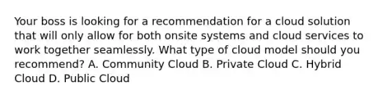 Your boss is looking for a recommendation for a cloud solution that will only allow for both onsite systems and cloud services to work together seamlessly. What type of cloud model should you recommend? A. Community Cloud B. Private Cloud C. Hybrid Cloud D. Public Cloud