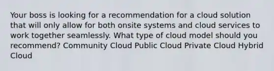 Your boss is looking for a recommendation for a cloud solution that will only allow for both onsite systems and cloud services to work together seamlessly. What type of cloud model should you recommend? Community Cloud Public Cloud Private Cloud Hybrid Cloud