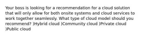 Your boss is looking for a recommendation for a cloud solution that will only allow for both onsite systems and cloud services to work together seamlessly. What type of cloud model should you recommend? )Hybrid cloud )Community cloud )Private cloud )Public cloud