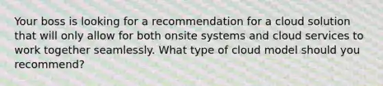 Your boss is looking for a recommendation for a cloud solution that will only allow for both onsite systems and cloud services to work together seamlessly. What type of cloud model should you recommend?