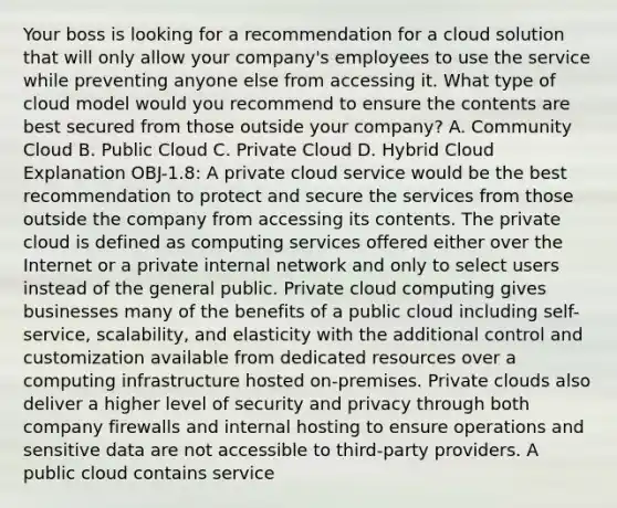 Your boss is looking for a recommendation for a cloud solution that will only allow your company's employees to use the service while preventing anyone else from accessing it. What type of cloud model would you recommend to ensure the contents are best secured from those outside your company? A. Community Cloud B. Public Cloud C. Private Cloud D. Hybrid Cloud Explanation OBJ-1.8: A private cloud service would be the best recommendation to protect and secure the services from those outside the company from accessing its contents. The private cloud is defined as computing services offered either over the Internet or a private internal network and only to select users instead of the general public. Private cloud computing gives businesses many of the benefits of a public cloud including self-service, scalability, and elasticity with the additional control and customization available from dedicated resources over a computing infrastructure hosted on-premises. Private clouds also deliver a higher level of security and privacy through both company firewalls and internal hosting to ensure operations and sensitive data are not accessible to third-party providers. A public cloud contains service