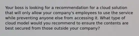 Your boss is looking for a recommendation for a cloud solution that will only allow your company's employees to use the service while preventing anyone else from accessing it. What type of cloud model would you recommend to ensure the contents are best secured from those outside your company?