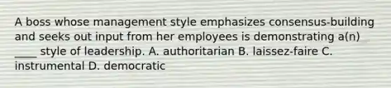 A boss whose management style emphasizes consensus-building and seeks out input from her employees is demonstrating a(n) ____ style of leadership. A. authoritarian B. laissez-faire C. instrumental D. democratic