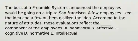 The boss of a Preamble Systems announced the employees would be going on a trip to San Francisco. A few employees liked the idea and a few of them disliked the idea. According to the nature of attitudes, these evaluations reflect the _____ component of the employees. A. behavioral B. affective C. cognitive D. normative E. Intellectual