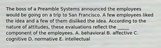 The boss of a Preamble Systems announced the employees would be going on a trip to San Francisco. A few employees liked the idea and a few of them disliked the idea. According to the nature of attitudes, these evaluations reflect the _____ component of the employees. A. behavioral B. affective C. cognitive D. normative E. intellectual