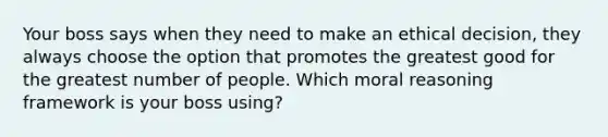 Your boss says when they need to make an ethical decision, they always choose the option that promotes the greatest good for the greatest number of people. Which moral reasoning framework is your boss using?