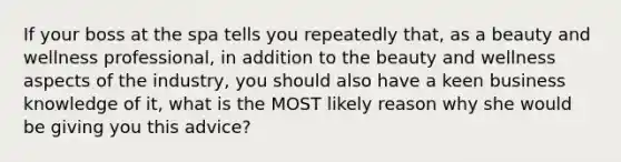 If your boss at the spa tells you repeatedly that, as a beauty and wellness professional, in addition to the beauty and wellness aspects of the industry, you should also have a keen business knowledge of it, what is the MOST likely reason why she would be giving you this advice?