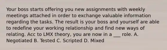 Your boss starts offering you new assignments with weekly meetings attached in order to exchange valuable information regarding the tasks. The result is your boss and yourself are able to redefine your working relationship and find new ways of relating. Acc to LMX theory, you are now in a ___ role. A. Negotiated B. Tested C. Scripted D. Mixed