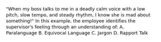 "When my boss talks to me in a deadly calm voice with a low pitch, slow tempo, and steady rhythm, I know she is mad about something!" In this example, the employee identifies the supervisor's feeling through an understanding of: A. Paralanguage B. Equivocal Language C. Jargon D. Rapport Talk