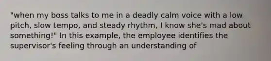 "when my boss talks to me in a deadly calm voice with a low pitch, slow tempo, and steady rhythm, I know she's mad about something!" In this example, the employee identifies the supervisor's feeling through an understanding of