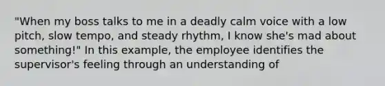 "When my boss talks to me in a deadly calm voice with a low pitch, slow tempo, and steady rhythm, I know she's mad about something!" In this example, the employee identifies the supervisor's feeling through an understanding of