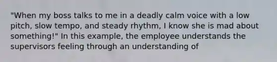 "When my boss talks to me in a deadly calm voice with a low pitch, slow tempo, and steady rhythm, I know she is mad about something!" In this example, the employee understands the supervisors feeling through an understanding of