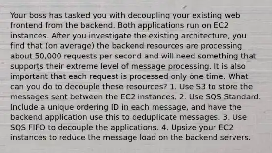 Your boss has tasked you with decoupling your existing web frontend from the backend. Both applications run on EC2 instances. After you investigate the existing architecture, you find that (on average) the backend resources are processing about 50,000 requests per second and will need something that supports their extreme level of message processing. It is also important that each request is processed only one time. What can you do to decouple these resources? 1. Use S3 to store the messages sent between the EC2 instances. 2. Use SQS Standard. Include a unique ordering ID in each message, and have the backend application use this to deduplicate messages. 3. Use SQS FIFO to decouple the applications. 4. Upsize your EC2 instances to reduce the message load on the backend servers.