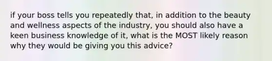 if your boss tells you repeatedly that, in addition to the beauty and wellness aspects of the industry, you should also have a keen business knowledge of it, what is the MOST likely reason why they would be giving you this advice?