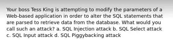 Your boss Tess King is attempting to modify the parameters of a Web-based application in order to alter the SQL statements that are parsed to retrieve data from the database. What would you call such an attack? a. SQL Injection attack b. SQL Select attack c. SQL Input attack d. SQL Piggybacking attack