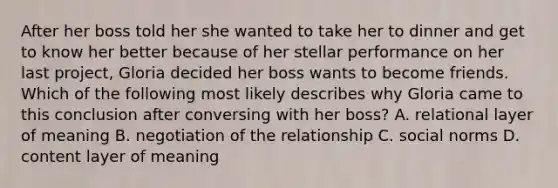 After her boss told her she wanted to take her to dinner and get to know her better because of her stellar performance on her last project, Gloria decided her boss wants to become friends. Which of the following most likely describes why Gloria came to this conclusion after conversing with her boss? A. relational layer of meaning B. negotiation of the relationship C. social norms D. content layer of meaning