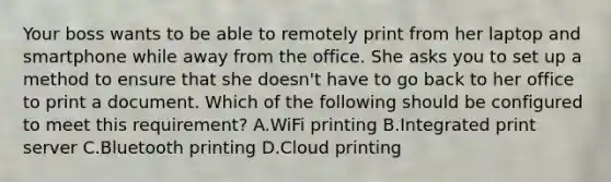 Your boss wants to be able to remotely print from her laptop and smartphone while away from the office. She asks you to set up a method to ensure that she doesn't have to go back to her office to print a document. Which of the following should be configured to meet this requirement? A.WiFi printing B.Integrated print server C.Bluetooth printing D.Cloud printing