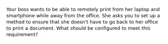 Your boss wants to be able to remotely print from her laptop and smartphone while away from the office. She asks you to set up a method to ensure that she doesn't have to go back to her office to print a document. What should be configured to meet this requirement?