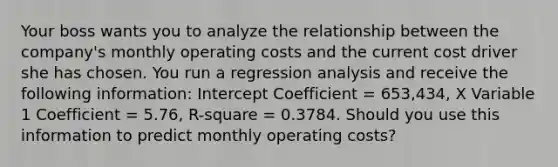 Your boss wants you to analyze the relationship between the company's monthly operating costs and the current cost driver she has chosen. You run a regression analysis and receive the following information: Intercept Coefficient = 653,434, X Variable 1 Coefficient = 5.76, R-square = 0.3784. Should you use this information to predict monthly operating costs?