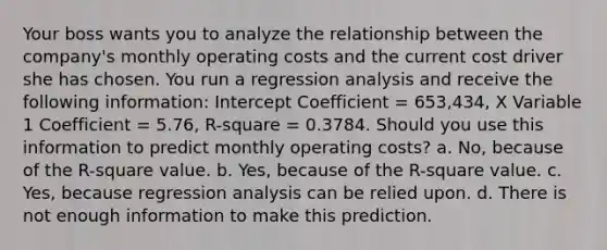 Your boss wants you to analyze the relationship between the company's monthly operating costs and the current cost driver she has chosen. You run a regression analysis and receive the following information: Intercept Coefficient = 653,434, X Variable 1 Coefficient = 5.76, R-square = 0.3784. Should you use this information to predict monthly operating costs? a. No, because of the R-square value. b. Yes, because of the R-square value. c. Yes, because regression analysis can be relied upon. d. There is not enough information to make this prediction.