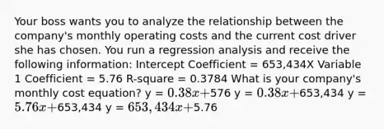 Your boss wants you to analyze the relationship between the company's monthly operating costs and the current cost driver she has chosen. You run a regression analysis and receive the following information: Intercept Coefficient = 653,434X Variable 1 Coefficient = 5.76 R-square = 0.3784 What is your company's monthly cost equation? y = 0.38x +576 y = 0.38x +653,434 y = 5.76x +653,434 y = 653,434x +5.76